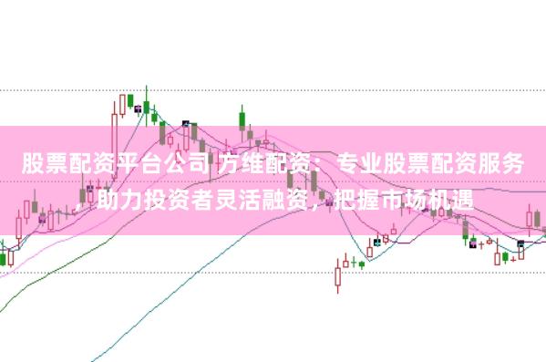 股票配资平台公司 方维配资：专业股票配资服务，助力投资者灵活融资，把握市场机遇