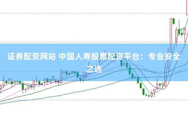 证券配资网站 中国人寿股票配资平台：专业安全之选