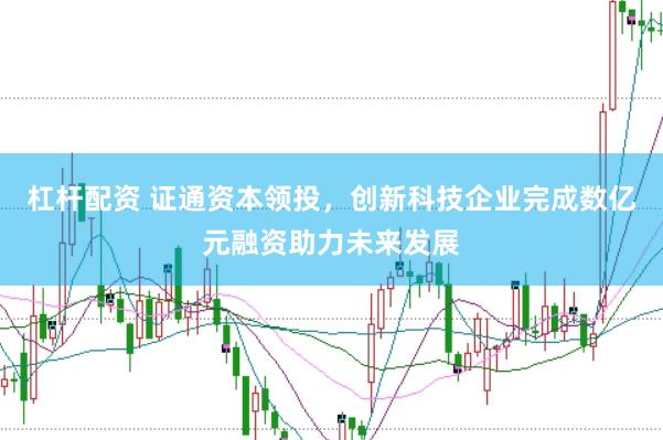 杠杆配资 证通资本领投，创新科技企业完成数亿元融资助力未来发展