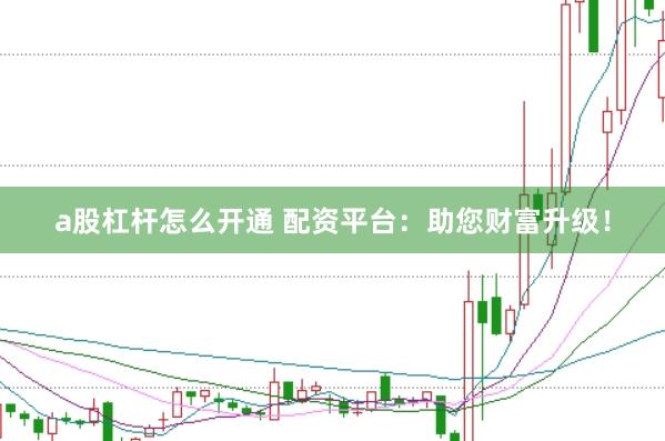 a股杠杆怎么开通 配资平台：助您财富升级！