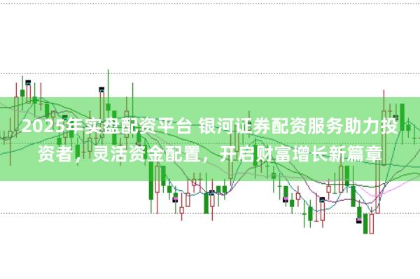 2025年实盘配资平台 银河证券配资服务助力投资者，灵活资金配置，开启财富增长新篇章