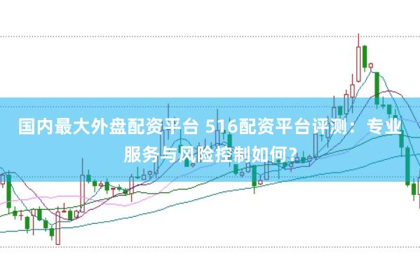 国内最大外盘配资平台 516配资平台评测：专业服务与风险控制如何？