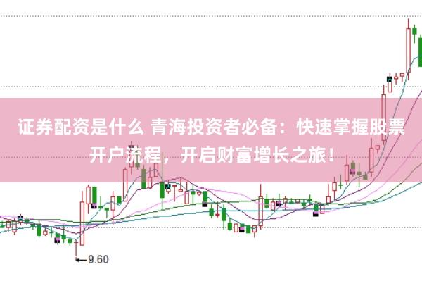 证券配资是什么 青海投资者必备：快速掌握股票开户流程，开启财富增长之旅！