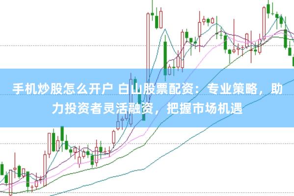 手机炒股怎么开户 白山股票配资：专业策略，助力投资者灵活融资，把握市场机遇