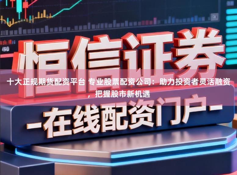 十大正规期货配资平台 专业股票配资公司：助力投资者灵活融资，把握股市新机遇