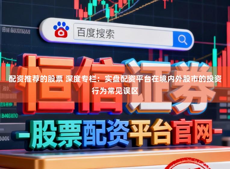 配资推荐的股票 深度专栏：实盘配资平台在境内外股市的投资行为常见误区