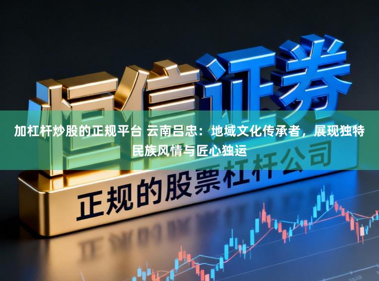 加杠杆炒股的正规平台 云南吕忠：地域文化传承者，展现独特民族风情与匠心独运