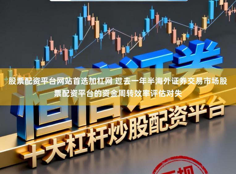 股票配资平台网站首选加杠网 过去一年半海外证券交易市场股票配资平台的资金周转效率评估对失