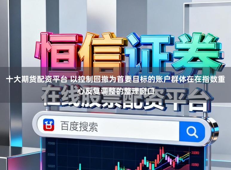 十大期货配资平台 以控制回撤为首要目标的账户群体在在指数重心反复调整的整理窗口