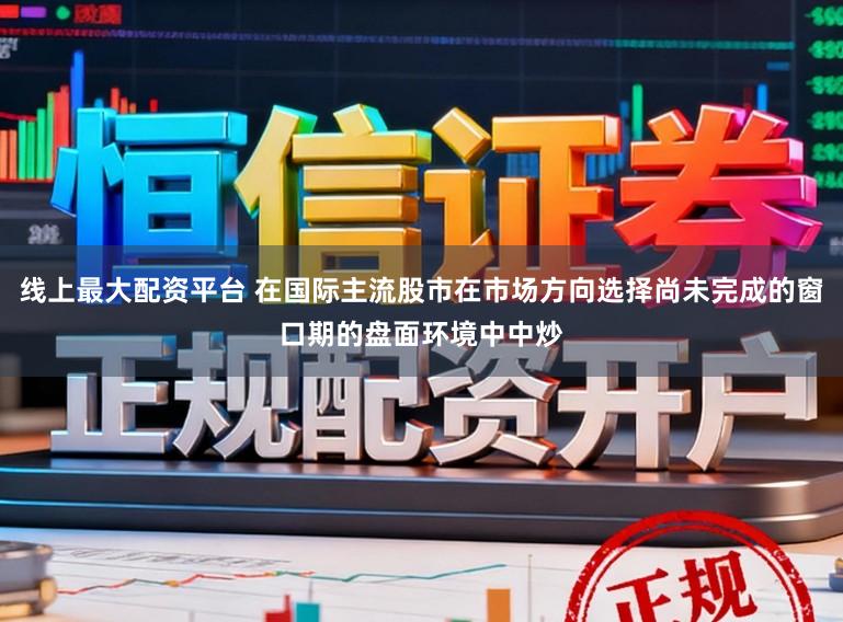 线上最大配资平台 在国际主流股市在市场方向选择尚未完成的窗口期的盘面环境中中炒