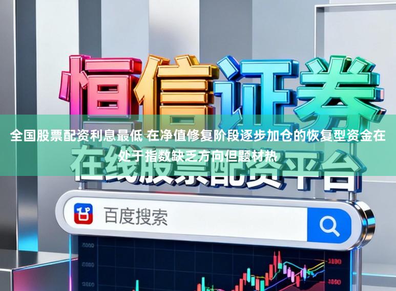 全国股票配资利息最低 在净值修复阶段逐步加仓的恢复型资金在处于指数缺乏方向但题材热